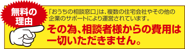 「おうちの相談窓口」は、複数の住宅会社やその他の企業のサポートにより運営されています。その為、相談者様からの費用は一切いただきません。
